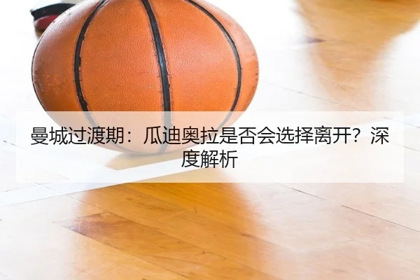 曼城过渡期：瓜迪奥拉是否会选择离开？深度解析