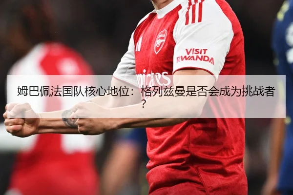 姆巴佩法国队核心地位：格列兹曼是否会成为挑战者？